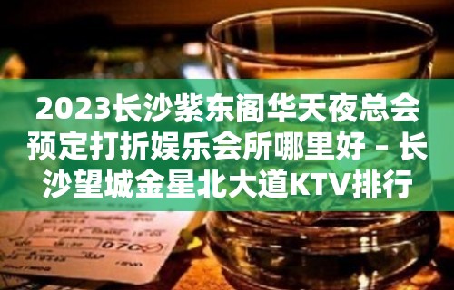 2023长沙紫东阁华天夜总会预定打折娱乐会所哪里好 – 长沙望城金星北大道KTV排行