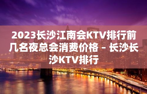 2023长沙江南会KTV排行前几名夜总会消费价格 – 长沙长沙KTV排行