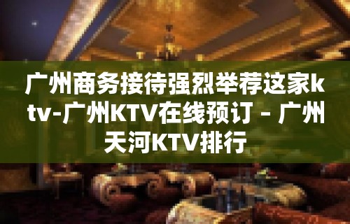 广州商务接待强烈举荐这家ktv-广州KTV在线预订 – 广州天河KTV排行