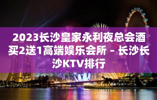 2023长沙皇家永利夜总会酒买2送1高端娱乐会所 – 长沙长沙KTV排行