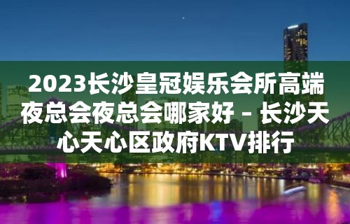 2023长沙皇冠娱乐会所高端夜总会夜总会哪家好 – 长沙天心天心区政府KTV排行