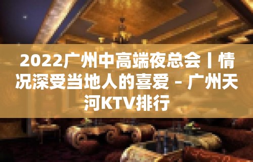 2022广州中高端夜总会丨情况深受当地人的喜爱 – 广州天河KTV排行