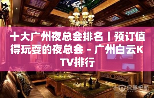 十大广州夜总会排名丨预订值得玩耍的夜总会 – 广州白云KTV排行