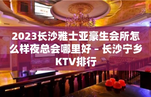 2023长沙雅士亚豪生会所怎么样夜总会哪里好 – 长沙宁乡KTV排行