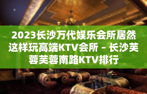 2023长沙万代娱乐会所居然这样玩高端KTV会所 – 长沙芙蓉芙蓉南路KTV排行