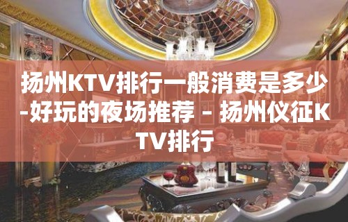 扬州KTV排行一般消费是多少-好玩的夜场推荐 – 扬州仪征KTV排行