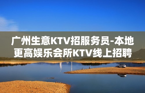 广州生意KTV招服务员-本地更高娱乐会所KTV线上招聘