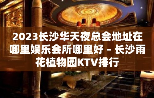 2023长沙华天夜总会地址在哪里娱乐会所哪里好 – 长沙雨花植物园KTV排行