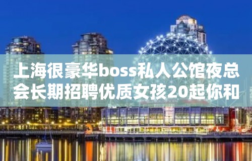 上海很豪华boss私人公馆夜总会长期招聘优质女孩20起你和