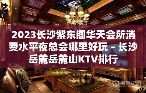 2023长沙紫东阁华天会所消费水平夜总会哪里好玩 – 长沙岳麓岳麓山KTV排行