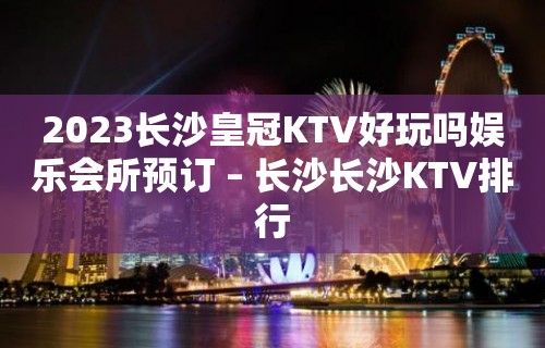 2023长沙皇冠KTV好玩吗娱乐会所预订 – 长沙长沙KTV排行