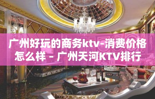 广州好玩的商务ktv-消费价格怎么样 – 广州天河KTV排行