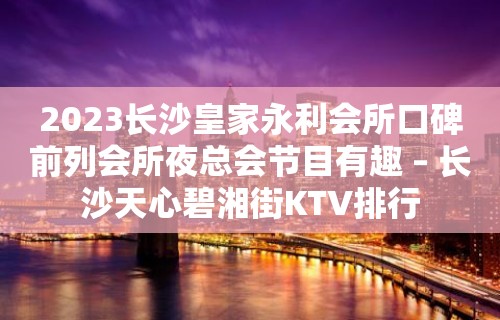 2023长沙皇家永利会所口碑前列会所夜总会节目有趣 – 长沙天心碧湘街KTV排行