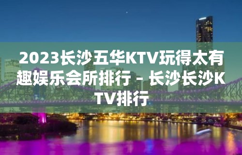 2023长沙五华KTV玩得太有趣娱乐会所排行 – 长沙长沙KTV排行