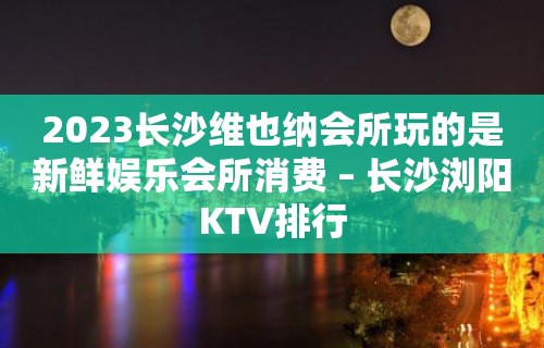 2023长沙维也纳会所玩的是新鲜娱乐会所消费 – 长沙浏阳KTV排行