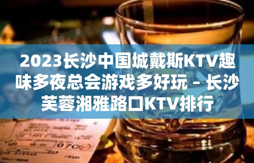 2023长沙中国城戴斯KTV趣味多夜总会游戏多好玩 – 长沙芙蓉湘雅路口KTV排行