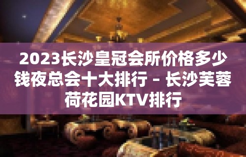 2023长沙皇冠会所价格多少钱夜总会十大排行 – 长沙芙蓉荷花园KTV排行