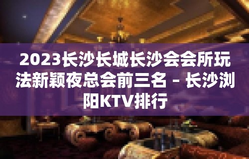 2023长沙长城长沙会会所玩法新颖夜总会前三名 – 长沙浏阳KTV排行