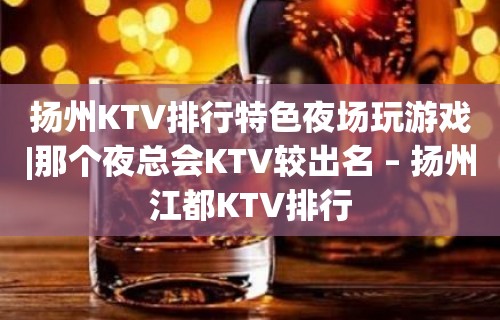 扬州KTV排行特色夜场玩游戏|那个夜总会KTV较出名 – 扬州江都KTV排行