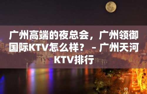 广州高端的夜总会，广州领御国际KTV怎么样？ – 广州天河KTV排行