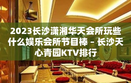 2023长沙潇湘华天会所玩些什么娱乐会所节目棒 – 长沙天心青园KTV排行