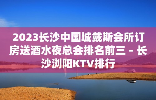 2023长沙中国城戴斯会所订房送酒水夜总会排名前三 – 长沙浏阳KTV排行