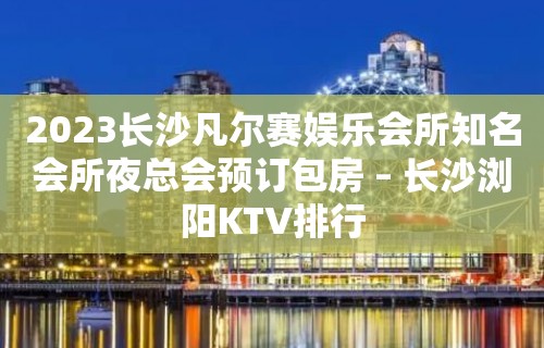 2023长沙凡尔赛娱乐会所知名会所夜总会预订包房 – 长沙浏阳KTV排行