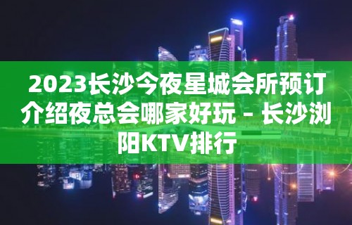 2023长沙今夜星城会所预订介绍夜总会哪家好玩 – 长沙浏阳KTV排行