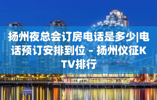 扬州夜总会订房电话是多少|电话预订安排到位 – 扬州仪征KTV排行