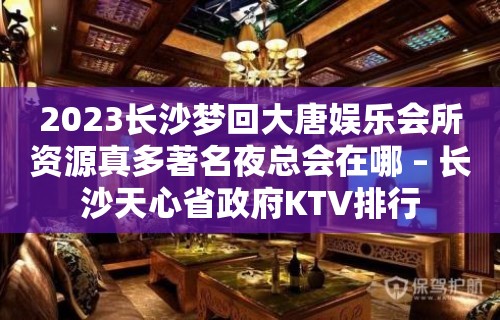 2023长沙梦回大唐娱乐会所资源真多著名夜总会在哪 – 长沙天心省政府KTV排行