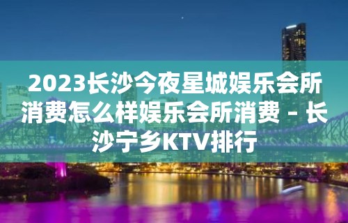 2023长沙今夜星城娱乐会所消费怎么样娱乐会所消费 – 长沙宁乡KTV排行