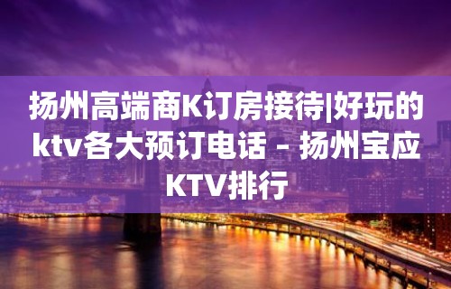 扬州高端商K订房接待|好玩的ktv各大预订电话 – 扬州宝应KTV排行