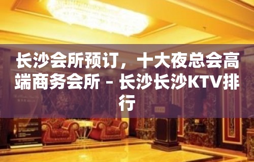 长沙会所预订，十大夜总会高端商务会所 – 长沙长沙KTV排行