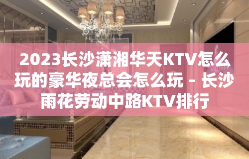 2023长沙潇湘华天KTV怎么玩的豪华夜总会怎么玩 – 长沙雨花劳动中路KTV排行