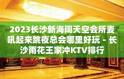 2023长沙新海阔天空会所麦吼起来跳夜总会哪里好玩 – 长沙雨花王家冲KTV排行