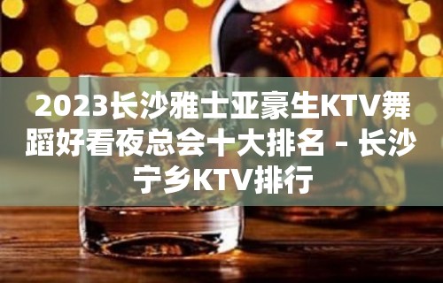 2023长沙雅士亚豪生KTV舞蹈好看夜总会十大排名 – 长沙宁乡KTV排行