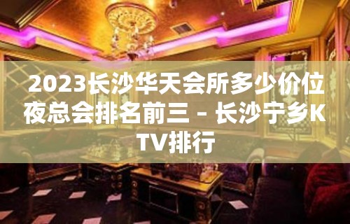 2023长沙华天会所多少价位夜总会排名前三 – 长沙宁乡KTV排行