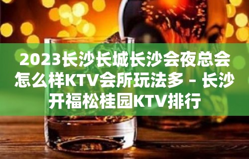 2023长沙长城长沙会夜总会怎么样KTV会所玩法多 – 长沙开福松桂园KTV排行