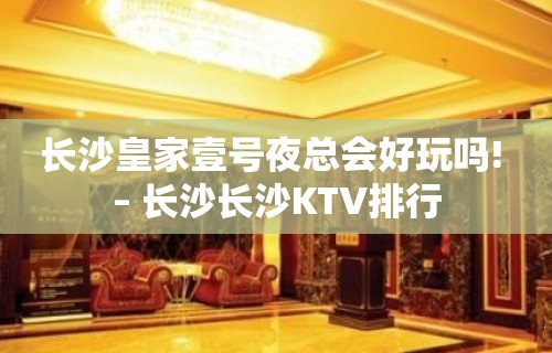 长沙皇家壹号夜总会好玩吗! – 长沙长沙KTV排行