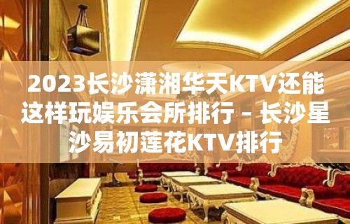 2023长沙潇湘华天KTV还能这样玩娱乐会所排行 – 长沙星沙易初莲花KTV排行