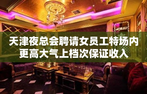 天津夜总会聘请女员工特场内更高大气上档次保证收入