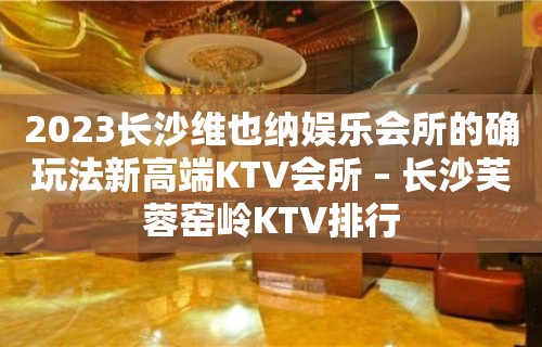 2023长沙维也纳娱乐会所的确玩法新高端KTV会所 – 长沙芙蓉窑岭KTV排行