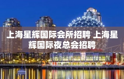 上海星辉国际会所招聘 上海星辉国际夜总会招聘