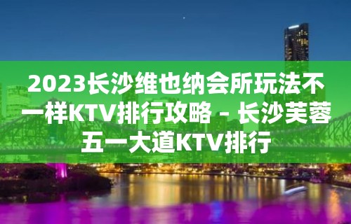 2023长沙维也纳会所玩法不一样KTV排行攻略 – 长沙芙蓉五一大道KTV排行