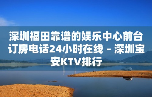 深圳福田靠谱的娱乐中心前台订房电话24小时在线 – 深圳宝安KTV排行