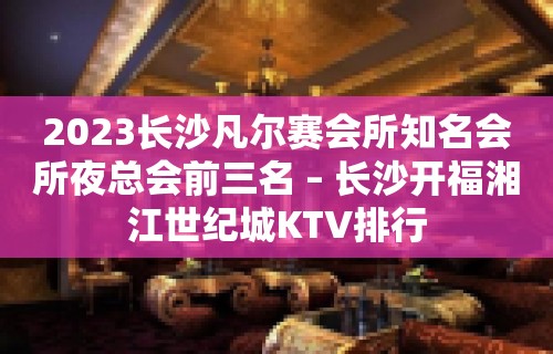 2023长沙凡尔赛会所知名会所夜总会前三名 – 长沙开福湘江世纪城KTV排行