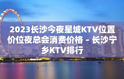 2023长沙今夜星城KTV位置价位夜总会消费价格 – 长沙宁乡KTV排行