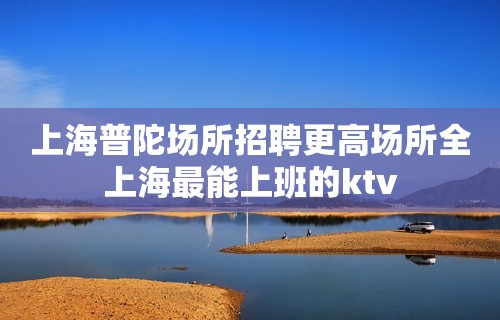 上海普陀场所招聘更高场所全上海最能上班的ktv