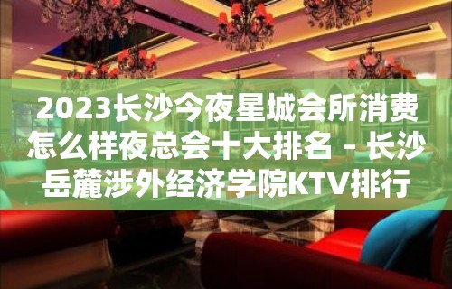 2023长沙今夜星城会所消费怎么样夜总会十大排名 – 长沙岳麓涉外经济学院KTV排行