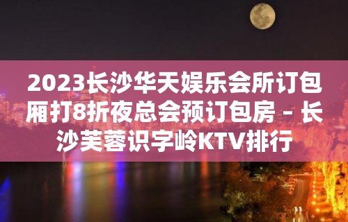 2023长沙华天娱乐会所订包厢打8折夜总会预订包房 – 长沙芙蓉识字岭KTV排行